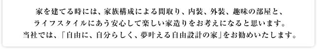 家を建てる時には、家族構成による間取り、内装、外装、趣味の部屋と、ライフスタイルにあう安心して楽しい家造りをお考えになると思います。当社では、「自由に、自分らしく、夢叶える自由設計の家」をお勧めいたします。